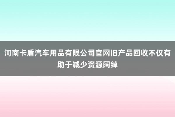 河南卡盾汽车用品有限公司官网旧产品回收不仅有助于减少资源阔绰